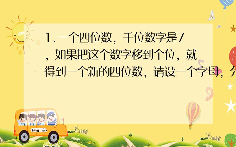 1.一个四位数，千位数字是7，如果把这个数字移到个位，就得到一个新的四位数，请设一个字母，分别把这两个四位数表示出来。