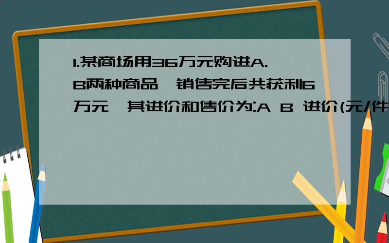 1.某商场用36万元购进A.B两种商品,销售完后共获利6万元,其进价和售价为:A B 进价(元/件):1200 1000售价(元/件):1380 1200(注:获利=售价-进价)(1)该商场购进A.B两种商品各多少件?(2)商场第二次以原进