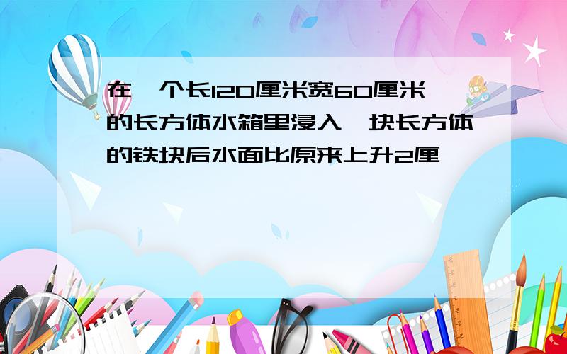 在一个长120厘米宽60厘米的长方体水箱里浸入一块长方体的铁块后水面比原来上升2厘