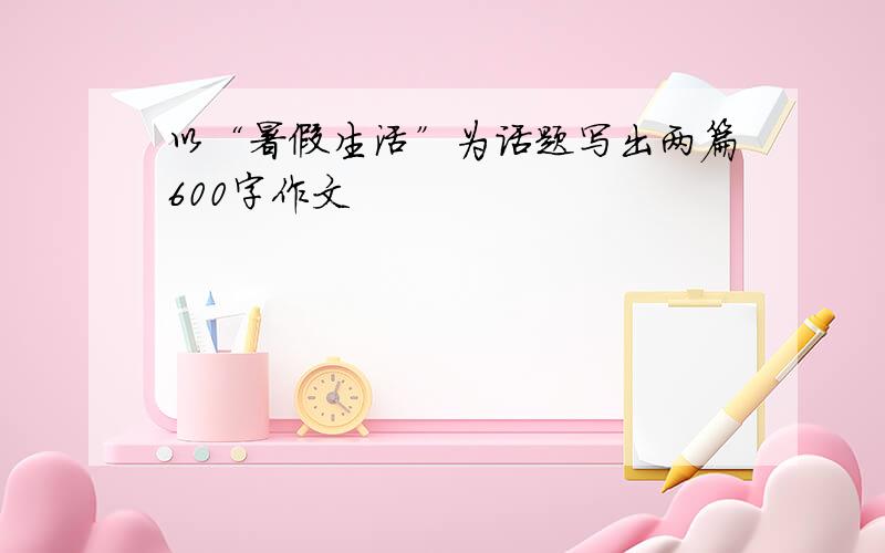 以“暑假生活”为话题写出两篇600字作文