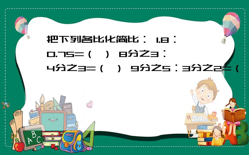 把下列各比化简比： 1.8：0.75=（ ） 8分之3：4分之3=（ ） 9分之5：3分之2=（ ）各位哥哥姐姐帮帮忙啊~~~~~