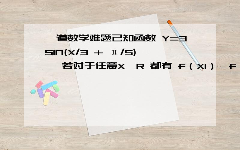 一道数学难题已知函数 Y=3SIN(X/3 + π/5) ,若对于任意X∈R 都有 f（X1）≤f（X）≤f（X2）成立 绝对值x1-x2的最小值是?