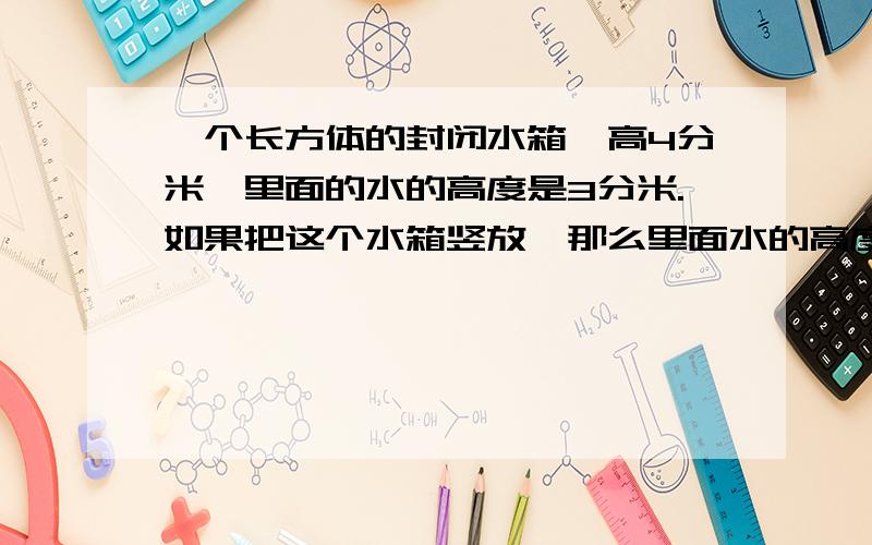 一个长方体的封闭水箱,高4分米,里面的水的高度是3分米.如果把这个水箱竖放,那么里面水的高度是多少分米?