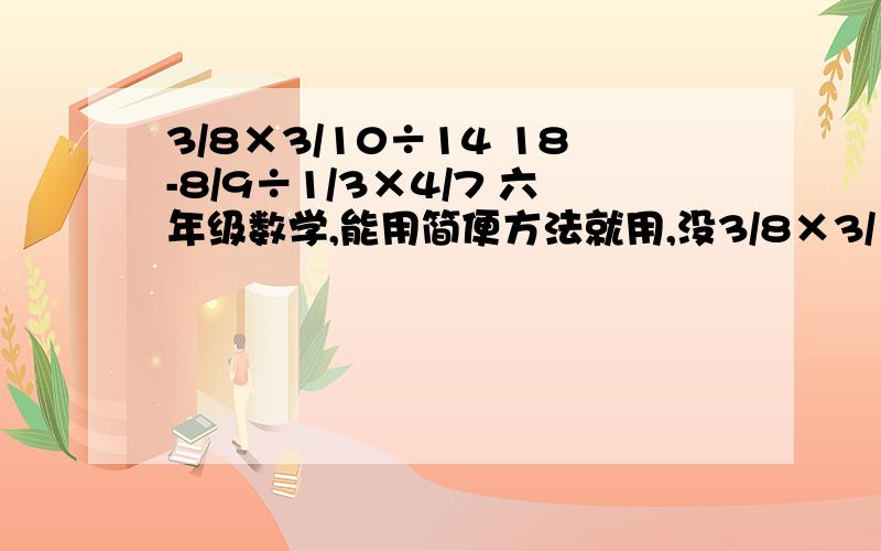 3/8×3/10÷14 18-8/9÷1/3×4/7 六年级数学,能用简便方法就用,没3/8×3/10÷14       18-8/9÷1/3×4/7六年级数学,能用简便方法就用,没有就算了