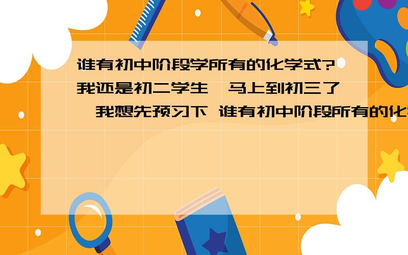 谁有初中阶段学所有的化学式?我还是初二学生,马上到初三了,我想先预习下 谁有初中阶段所有的化学式?