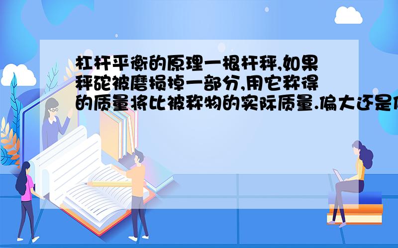 杠杆平衡的原理一根杆秤,如果秤砣被磨损掉一部分,用它称得的质量将比被称物的实际质量.偏大还是偏小或不变