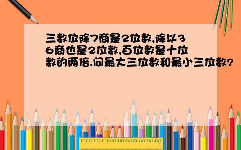 三数位除7商是2位数,除以36商也是2位数,百位数是十位数的两倍.问最大三位数和最小三位数?