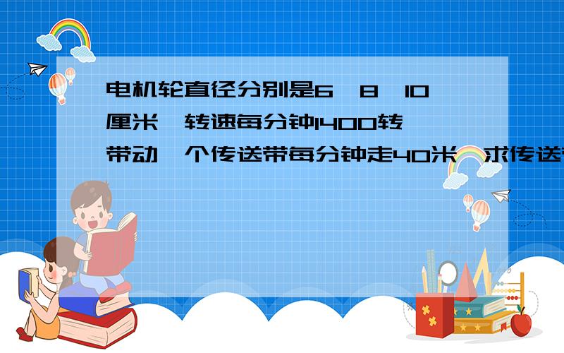 电机轮直径分别是6*8*10厘米,转速每分钟1400转,带动一个传送带每分钟走40米,求传送带的带轮直径分别是多
