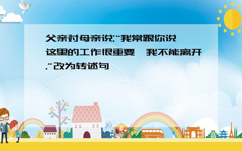 父亲对母亲说:“我常跟你说,这里的工作很重要,我不能离开.”改为转述句