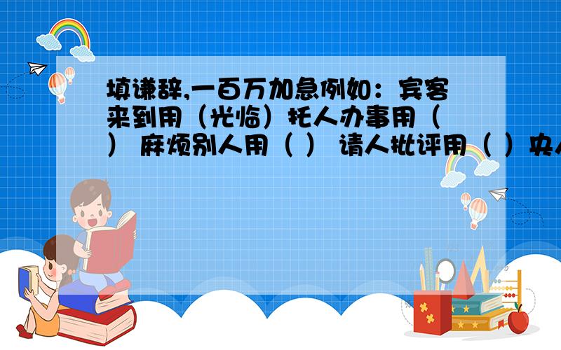 填谦辞,一百万加急例如：宾客来到用（光临）托人办事用（ ） 麻烦别人用（ ） 请人批评用（ ）央人帮忙用（ ） 初次见面用（ ） 赞人见解用（ ）