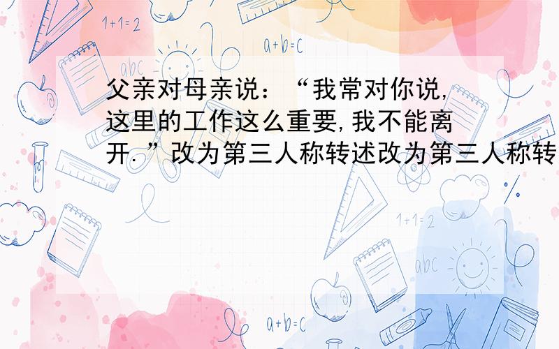 父亲对母亲说：“我常对你说,这里的工作这么重要,我不能离开.”改为第三人称转述改为第三人称转述