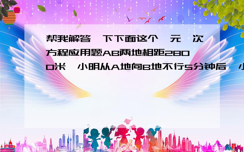 帮我解答一下下面这个一元一次方程应用题AB两地相距2800米,小明从A地向B地不行5分钟后,小军骑自行车从B地向A地出发,又经过10分钟,两人相遇,小军骑自行车比小明步行每分钟多走130米,小明每