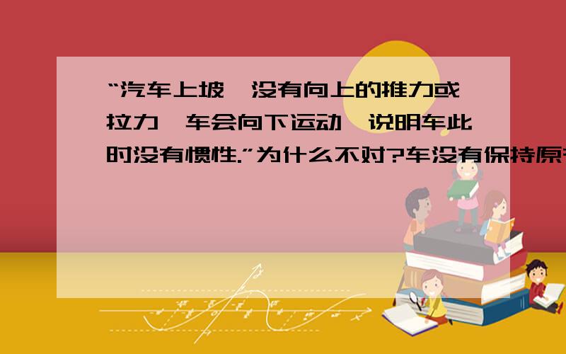 “汽车上坡,没有向上的推力或拉力,车会向下运动,说明车此时没有惯性.”为什么不对?车没有保持原有运动状态啊?就是说任何物体都有惯性吗？无论什么时候?