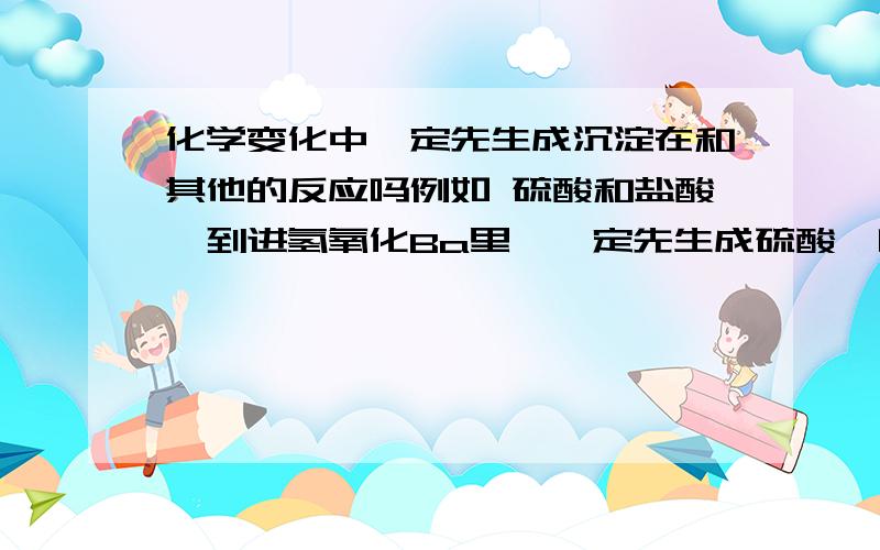 化学变化中一定先生成沉淀在和其他的反应吗例如 硫酸和盐酸,到进氢氧化Ba里,一定先生成硫酸钡吗?然后在和盐酸反应?其他的也一样?