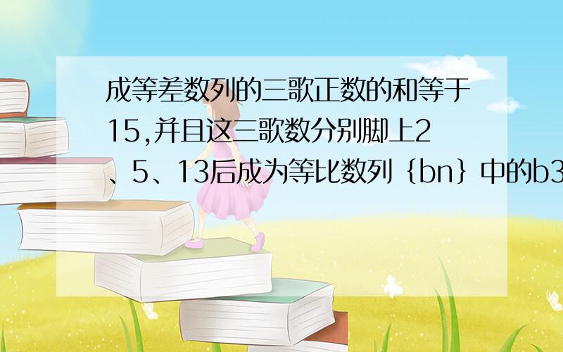 成等差数列的三歌正数的和等于15,并且这三歌数分别脚上2、5、13后成为等比数列｛bn｝中的b3、b4、b5.①求数列｛bn｝的通项公式.②数列｛bn｝的前n项和为Sn,求证：数列｛Sn+5/4｝是等比数列.