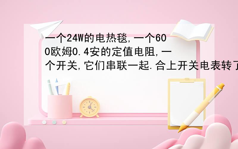 一个24W的电热毯,一个600欧姆0.4安的定值电阻,一个开关,它们串联一起.合上开关电表转了137圈刚好是100一个24W的电热毯，一个600欧姆0.4安的定值电阻，一个开关，它们串联一起。合上开关电表