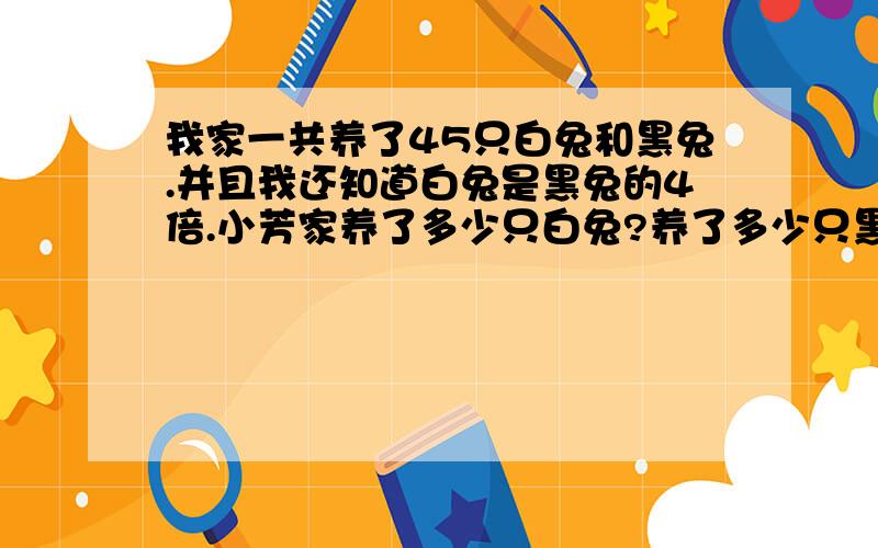 我家一共养了45只白兔和黑兔.并且我还知道白兔是黑兔的4倍.小芳家养了多少只白兔?养了多少只黑兔?