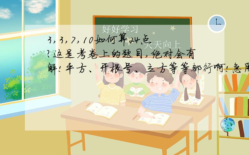 3,3,7,10如何算24点?这是考卷上的题目,绝对会有解!平方、开根号、立方等等都行啊!急用!