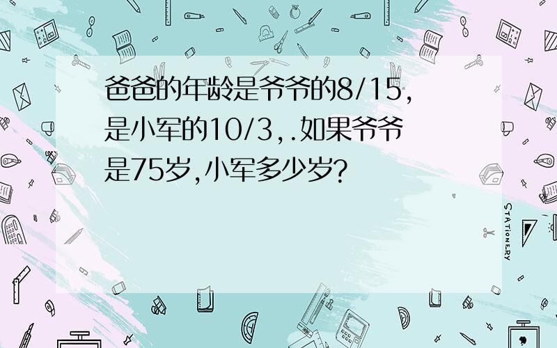 爸爸的年龄是爷爷的8/15,是小军的10/3,.如果爷爷是75岁,小军多少岁?