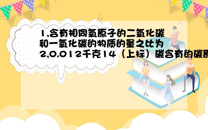 1,含有相同氧原子的二氧化碳和一氧化碳的物质的量之比为 2,0.012千克14（上标）碳含有的碳原子数 3,m克含有相同氧原子的二氧化碳和一氧化碳的物质的量之比为0.012千克14（上标）碳含有的