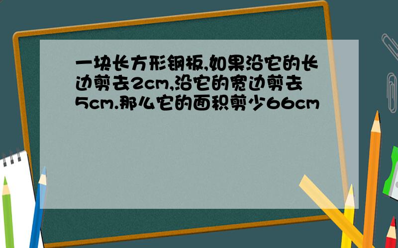 一块长方形钢板,如果沿它的长边剪去2cm,沿它的宽边剪去5cm.那么它的面积剪少66cm