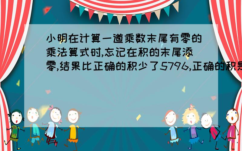 小明在计算一道乘数末尾有零的乘法算式时,忘记在积的末尾添零,结果比正确的积少了5796,正确的积是几?还有一个是比正确的积少4005!