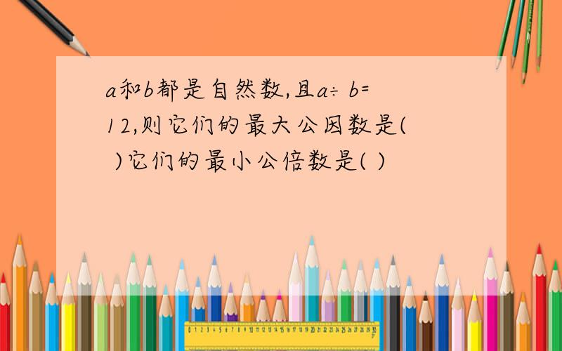 a和b都是自然数,且a÷b=12,则它们的最大公因数是( )它们的最小公倍数是( )