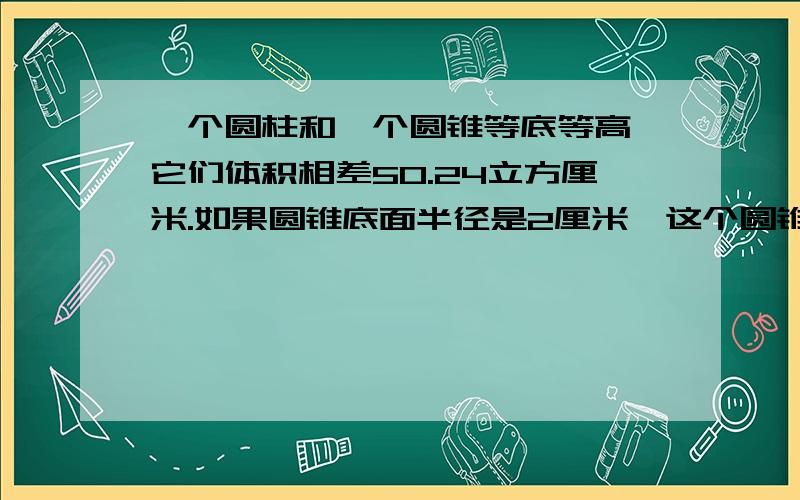 一个圆柱和一个圆锥等底等高,它们体积相差50.24立方厘米.如果圆锥底面半径是2厘米,这个圆锥高是多少厘算式