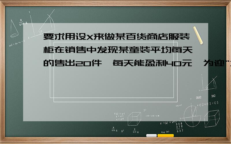 要求用设X来做某百货商店服装柜在销售中发现某童装平均每天的售出20件,每天能盈利40元,为迎“六一”儿童节,商场决定采取适当降价措施,扩大销售量,增加盈利,减少库存,经市场调查发现,如