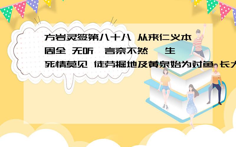 方岩灵签第八十八 从来仁义本周全 无听谗言奈不然 一生一死情莫见 徒劳掘地及黄泉始为对鱼 长大生疏无听谗言 始终如初