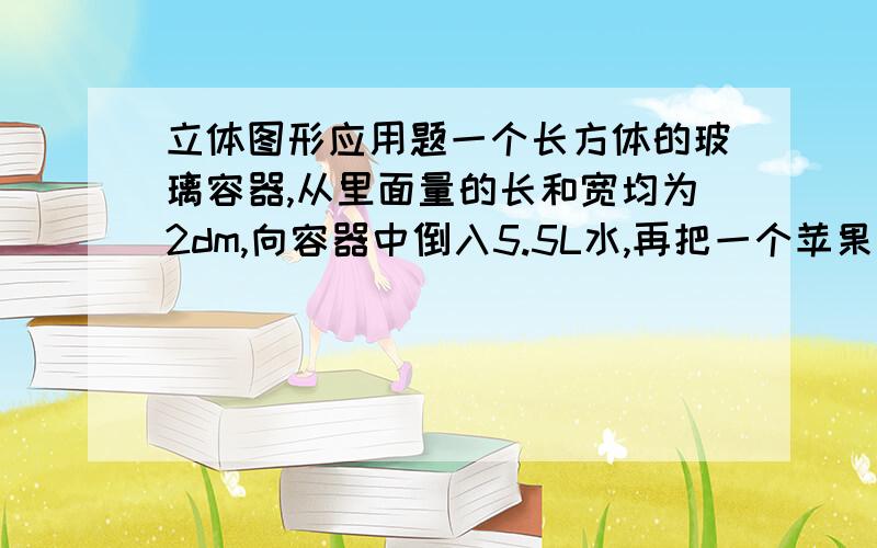 立体图形应用题一个长方体的玻璃容器,从里面量的长和宽均为2dm,向容器中倒入5.5L水,再把一个苹果放入水中.这是量得容器的水深是15cm.这个苹果的体积是多少?说明为什么!