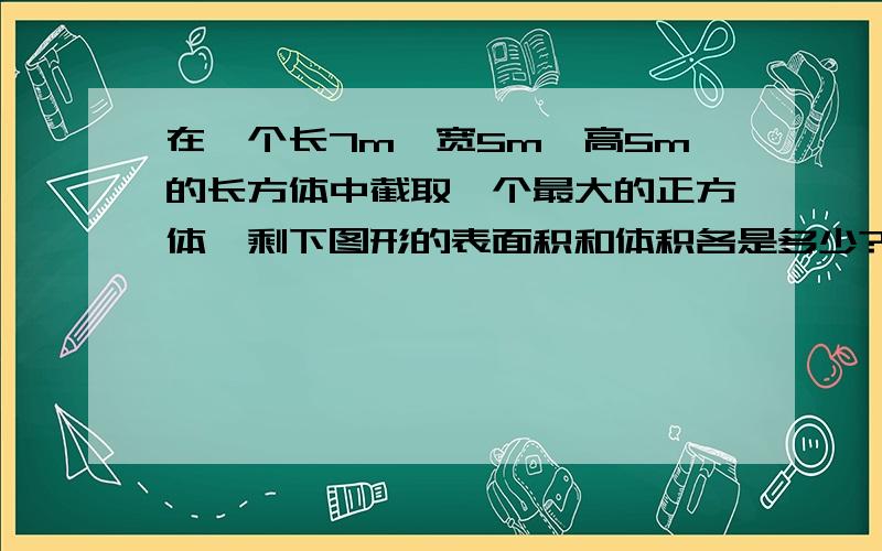 在一个长7m,宽5m,高5m的长方体中截取一个最大的正方体,剩下图形的表面积和体积各是多少?哥哥姐姐些，麻烦算式，谢谢~