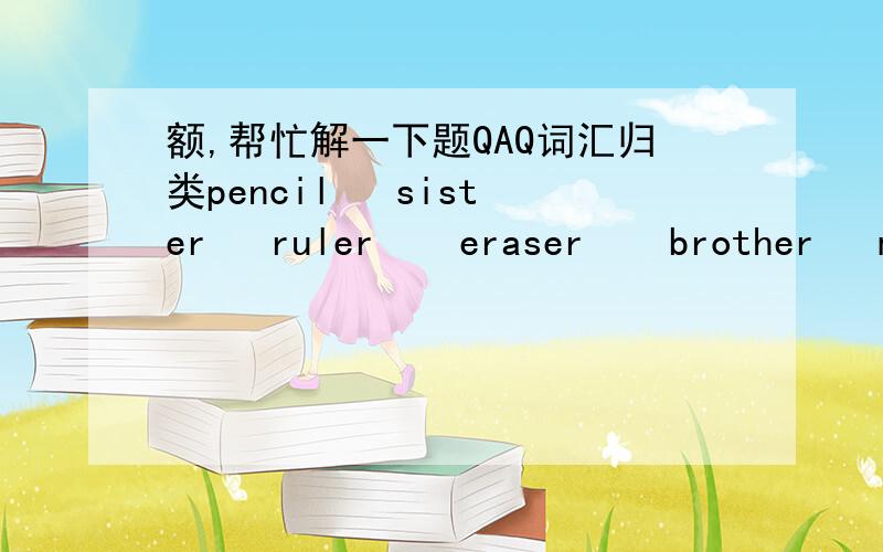 额,帮忙解一下题QAQ词汇归类pencil   sister   ruler    eraser    brother   mother    pencil  case     uncle     pencil sharpener   auntA.家庭成员B文具