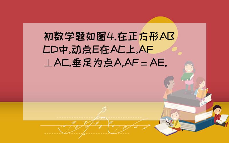 初数学题如图4.在正方形ABCD中,动点E在AC上,AF⊥AC,垂足为点A,AF＝AE.