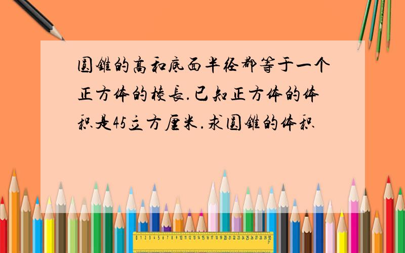 圆锥的高和底面半径都等于一个正方体的棱长.已知正方体的体积是45立方厘米.求圆锥的体积