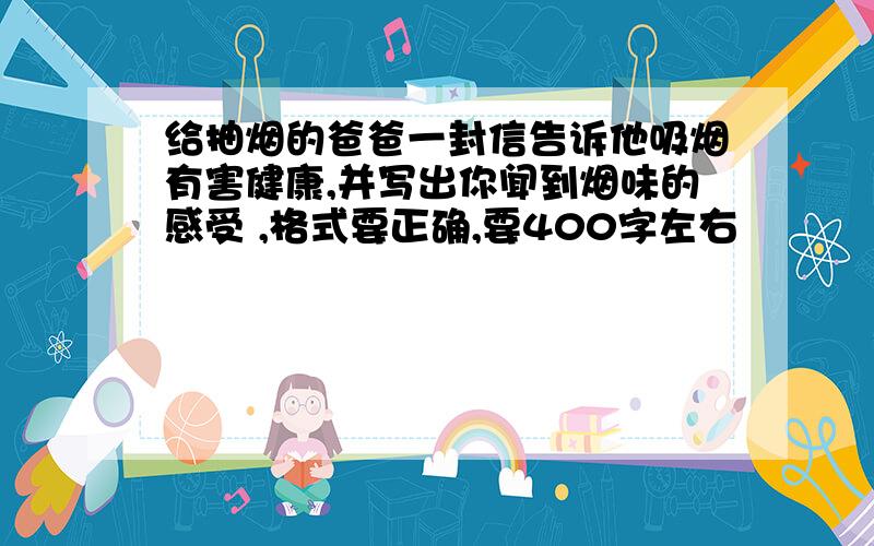 给抽烟的爸爸一封信告诉他吸烟有害健康,并写出你闻到烟味的感受 ,格式要正确,要400字左右