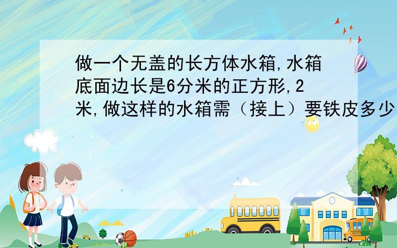 做一个无盖的长方体水箱,水箱底面边长是6分米的正方形,2米,做这样的水箱需（接上）要铁皮多少平方分米?可装水多少升?（注意换算）