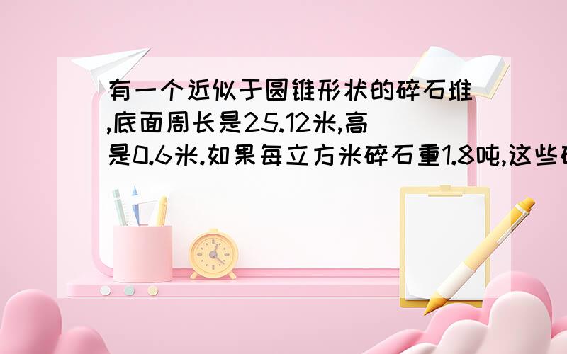 有一个近似于圆锥形状的碎石堆,底面周长是25.12米,高是0.6米.如果每立方米碎石重1.8吨,这些碎石有多重