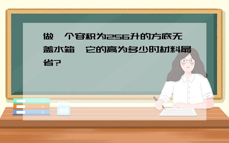 做一个容积为256升的方底无盖水箱,它的高为多少时材料最省?