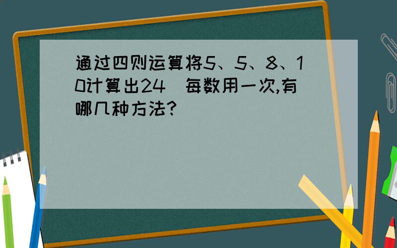 通过四则运算将5、5、8、10计算出24（每数用一次,有哪几种方法?）