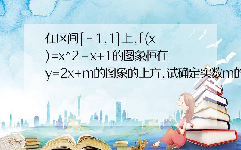 在区间[-1,1]上,f(x)=x^2-x+1的图象恒在y=2x+m的图象的上方,试确定实数m的范围.一楼，我也是像你们这样做的，但得出来的答案是M