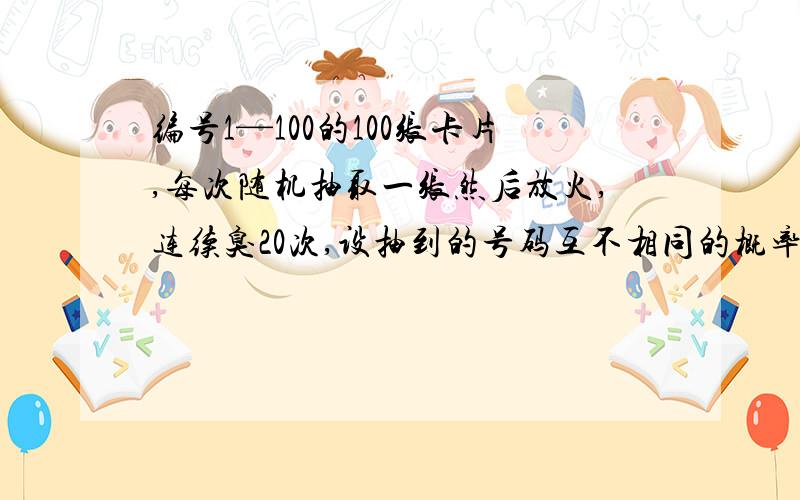 编号1—100的100张卡片,每次随机抽取一张然后放火,连续臭20次,设抽到的号码互不相同的概率为P,证明P＞（9／10）^19＞1／e2的解题思路