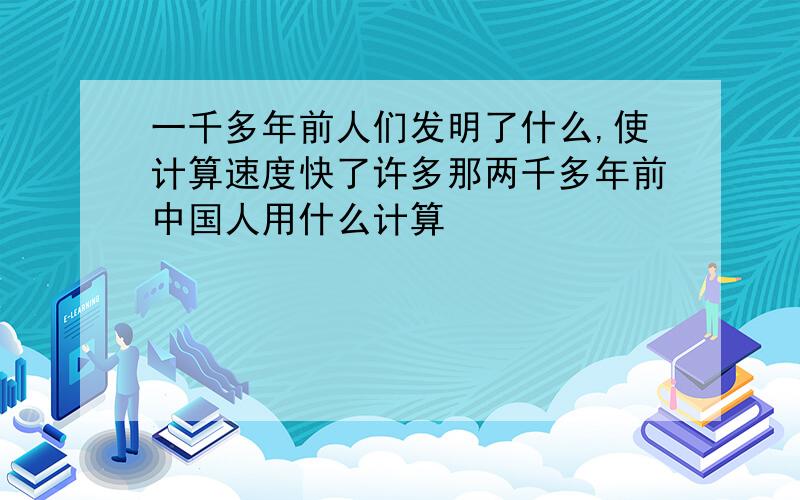 一千多年前人们发明了什么,使计算速度快了许多那两千多年前中国人用什么计算