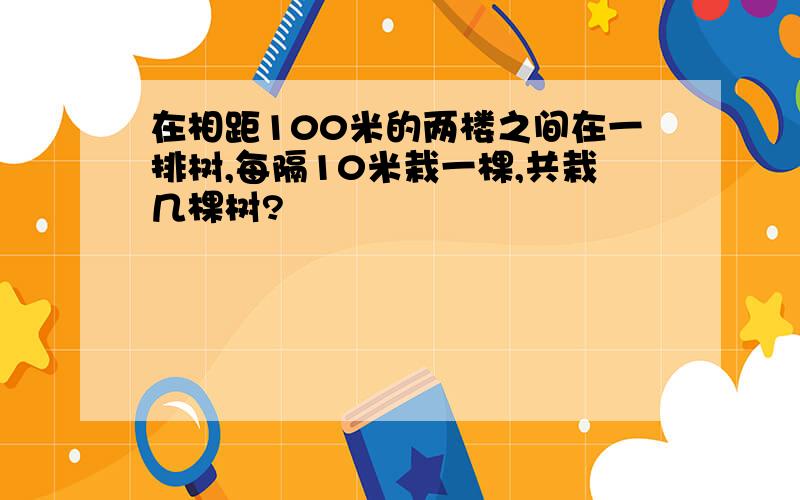 在相距100米的两楼之间在一排树,每隔10米栽一棵,共栽几棵树?