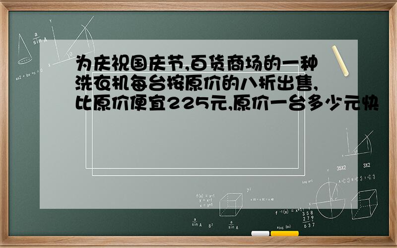 为庆祝国庆节,百货商场的一种洗衣机每台按原价的八折出售,比原价便宜225元,原价一台多少元快