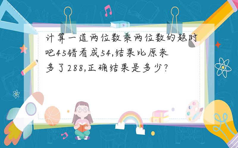 计算一道两位数乘两位数的题时吧45错看成54,结果比原来多了288,正确结果是多少?