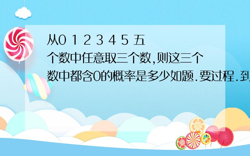 从0 1 2 3 4 5 五个数中任意取三个数,则这三个数中都含0的概率是多少如题.要过程.到底是百分之50还是百分之60啊- - 朋友们，我错了。。不是0 1 2 3 4 5  是0  1  2  3  4  是5 个数，不是6个数