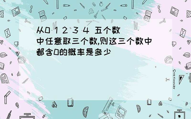 从0 1 2 3 4 五个数中任意取三个数,则这三个数中都含0的概率是多少