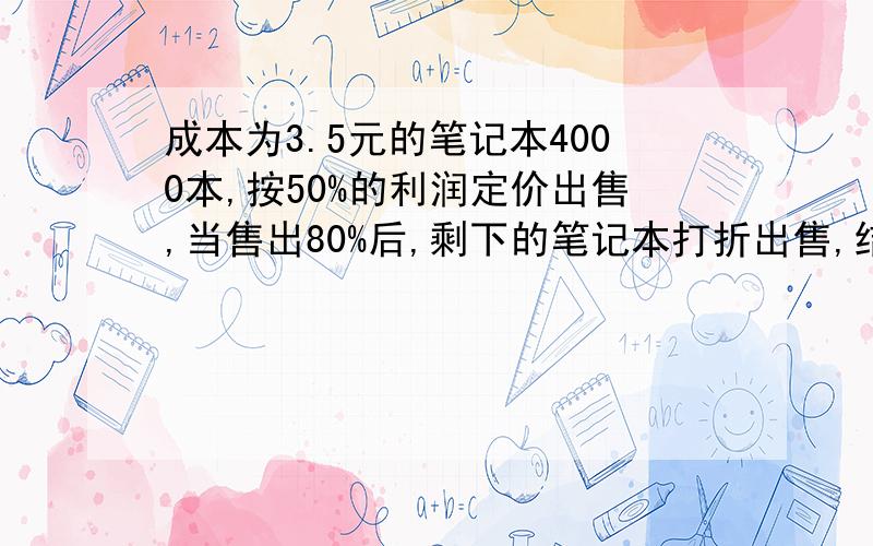 成本为3.5元的笔记本4000本,按50%的利润定价出售,当售出80%后,剩下的笔记本打折出售,结果获得的利润是现在就要!结果获得的利润是预定的88%，剩下的笔记本出售时是按定价打了几折？不要方