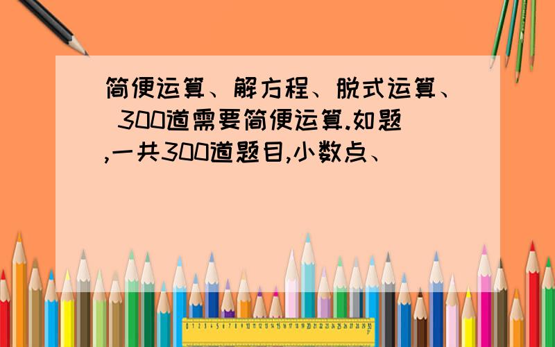 简便运算、解方程、脱式运算、 300道需要简便运算.如题,一共300道题目,小数点、